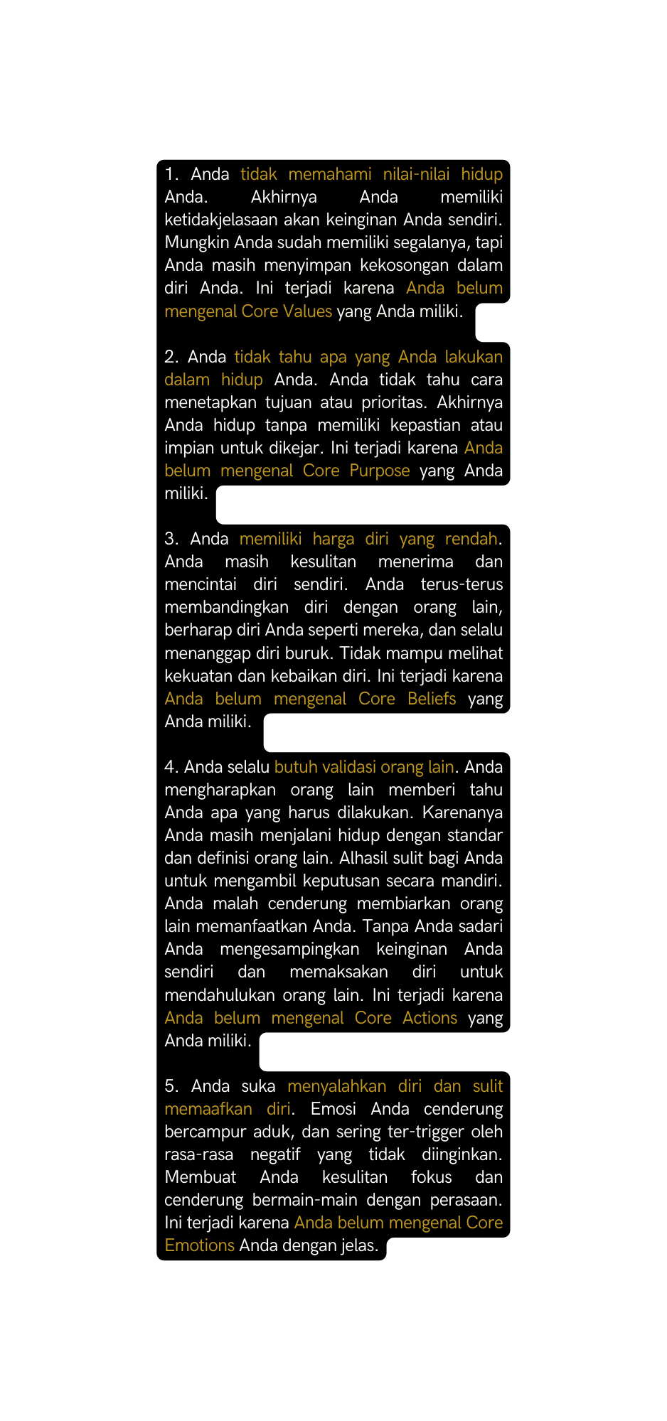 1 Anda tidak memahami nilai nilai hidup Anda Akhirnya Anda memiliki ketidakjelasaan akan keinginan Anda sendiri Mungkin Anda sudah memiliki segalanya tapi Anda masih menyimpan kekosongan dalam diri Anda Ini terjadi karena Anda belum mengenal Core Values yang Anda miliki 2 Anda tidak tahu apa yang Anda lakukan dalam hidup Anda Anda tidak tahu cara menetapkan tujuan atau prioritas Akhirnya Anda hidup tanpa memiliki kepastian atau impian untuk dikejar Ini terjadi karena Anda belum mengenal Core Purpose yang Anda miliki 3 Anda memiliki harga diri yang rendah Anda masih kesulitan menerima dan mencintai diri sendiri Anda terus terus membandingkan diri dengan orang lain berharap diri Anda seperti mereka dan selalu menanggap diri buruk Tidak mampu melihat kekuatan dan kebaikan diri Ini terjadi karena Anda belum mengenal Core Beliefs yang Anda miliki 4 Anda selalu butuh validasi orang lain Anda mengharapkan orang lain memberi tahu Anda apa yang harus dilakukan Karenanya Anda masih menjalani hidup dengan standar dan definisi orang lain Alhasil sulit bagi Anda untuk mengambil keputusan secara mandiri Anda malah cenderung membiarkan orang lain memanfaatkan Anda Tanpa Anda sadari Anda mengesampingkan keinginan Anda sendiri dan memaksakan diri untuk mendahulukan orang lain Ini terjadi karena Anda belum mengenal Core Actions yang Anda miliki 5 Anda suka menyalahkan diri dan sulit memaafkan diri Emosi Anda cenderung bercampur aduk dan sering ter trigger oleh rasa rasa negatif yang tidak diinginkan Membuat Anda kesulitan fokus dan cenderung bermain main dengan perasaan Ini terjadi karena Anda belum mengenal Core Emotions Anda dengan jelas